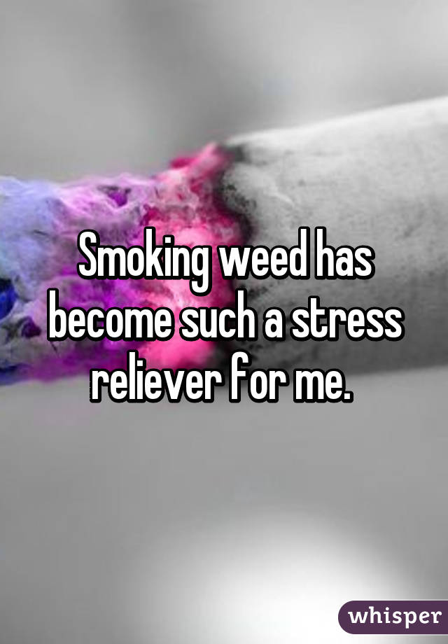 Smoking weed has become such a stress reliever for me. 