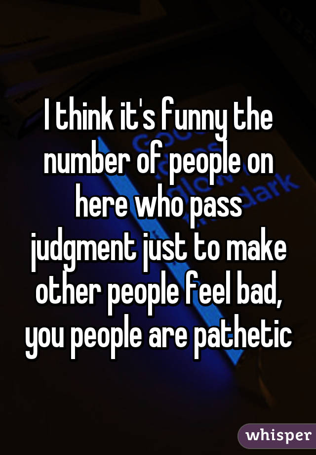 I think it's funny the number of people on here who pass judgment just to make other people feel bad, you people are pathetic