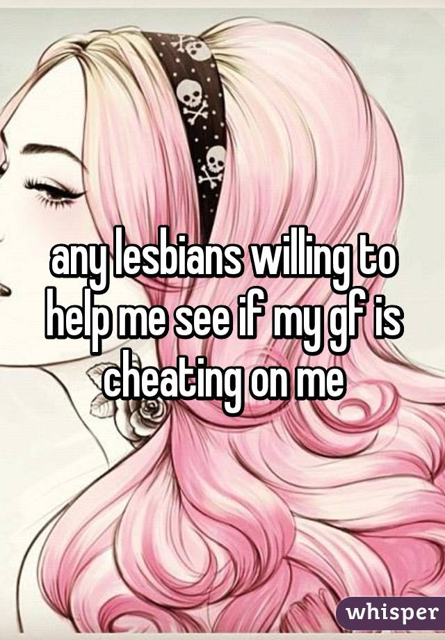 any lesbians willing to help me see if my gf is cheating on me