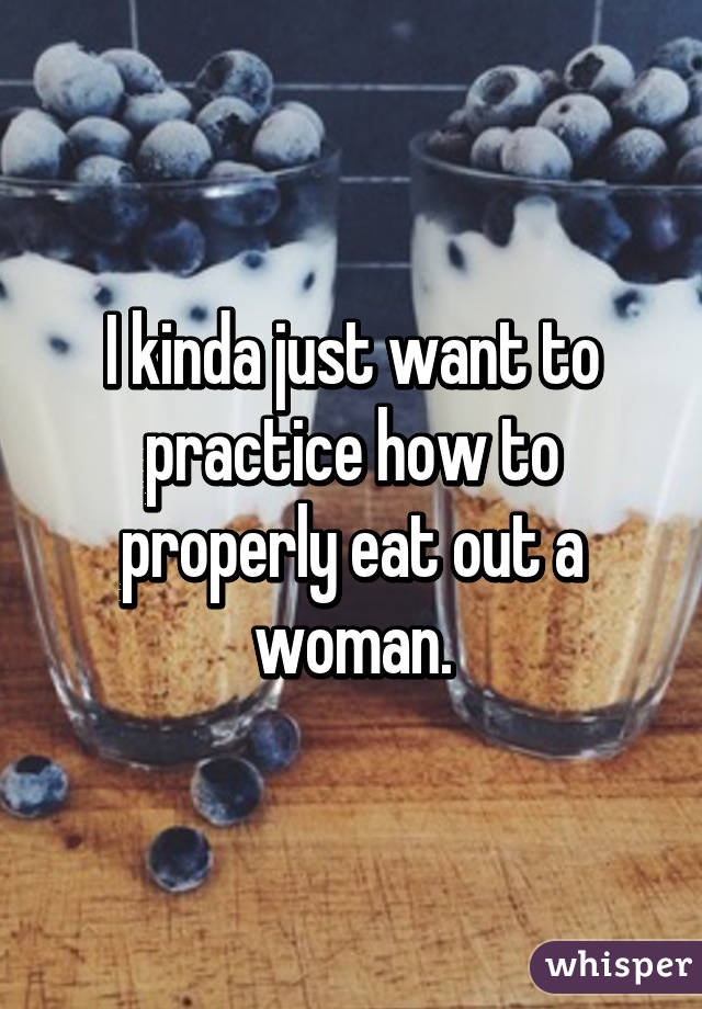 I kinda just want to practice how to properly eat out a woman.