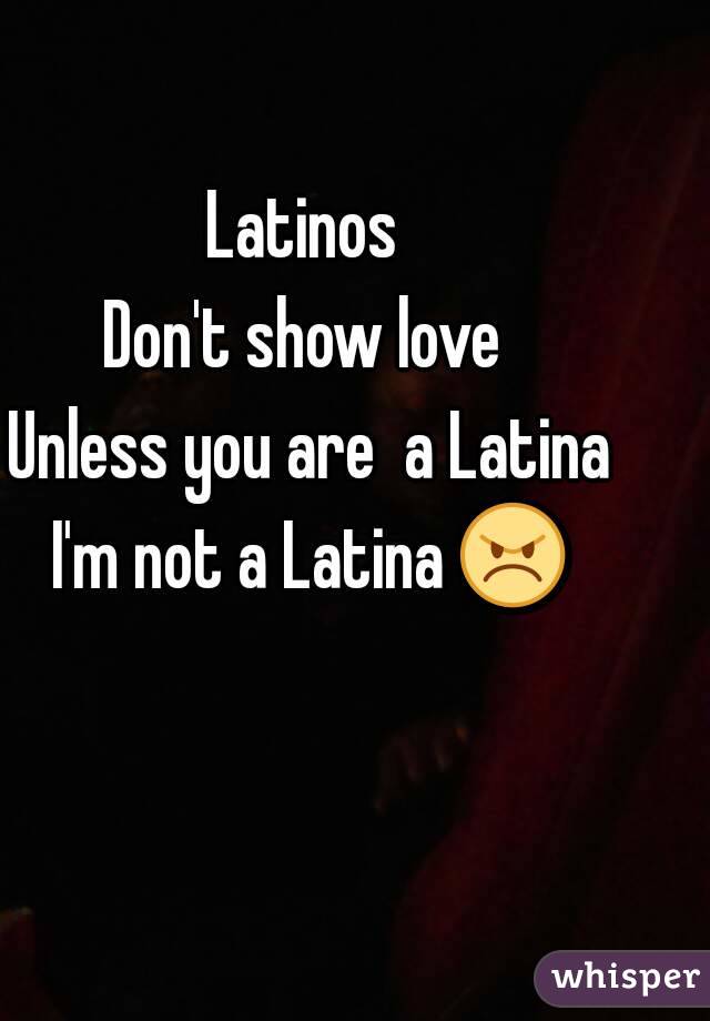 Latinos 
Don't show love 
Unless you are  a Latina
I'm not a Latina 😠 