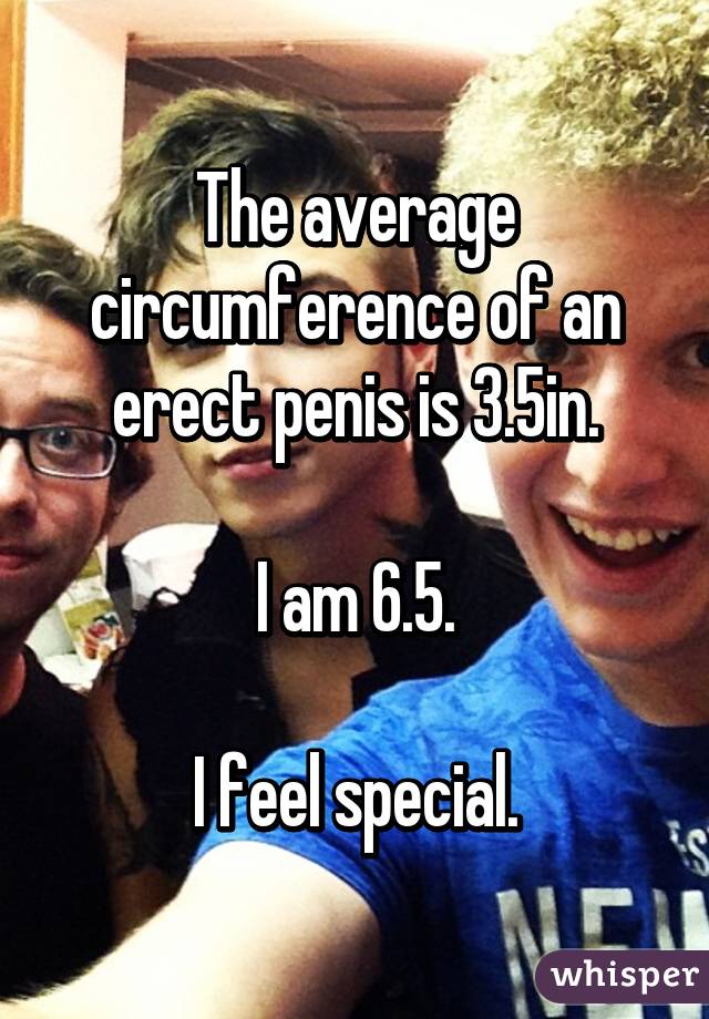 The average circumference of an erect penis is 3.5in.

I am 6.5.

I feel special.