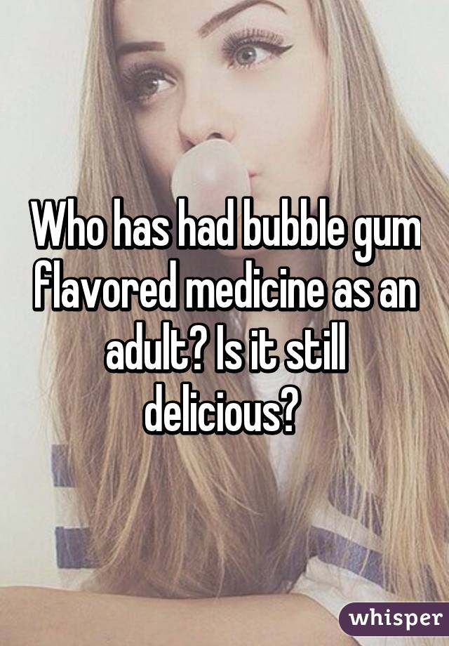 Who has had bubble gum flavored medicine as an adult? Is it still delicious? 