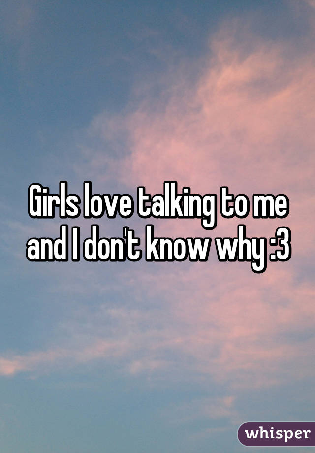 Girls love talking to me and I don't know why :3