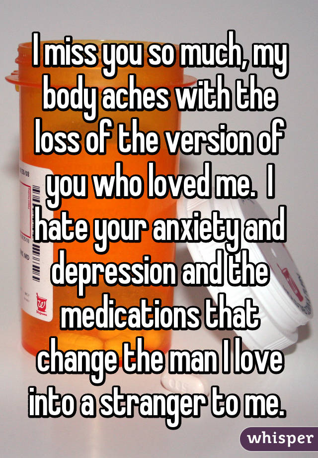 I miss you so much, my body aches with the loss of the version of you who loved me.  I hate your anxiety and depression and the medications that change the man I love into a stranger to me. 