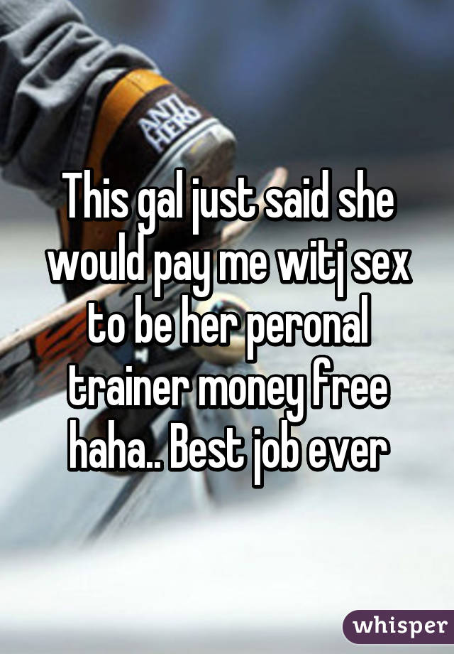 This gal just said she would pay me witj sex to be her peronal trainer money free haha.. Best job ever