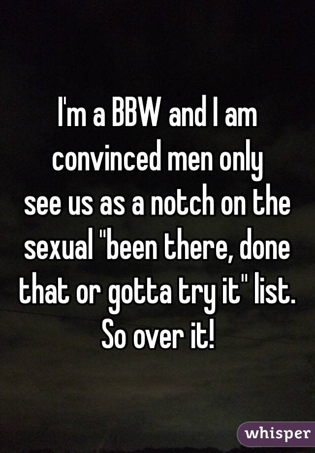 I'm a BBW and I am convinced men only 
see us as a notch on the sexual "been there, done that or gotta try it" list. 
So over it! 