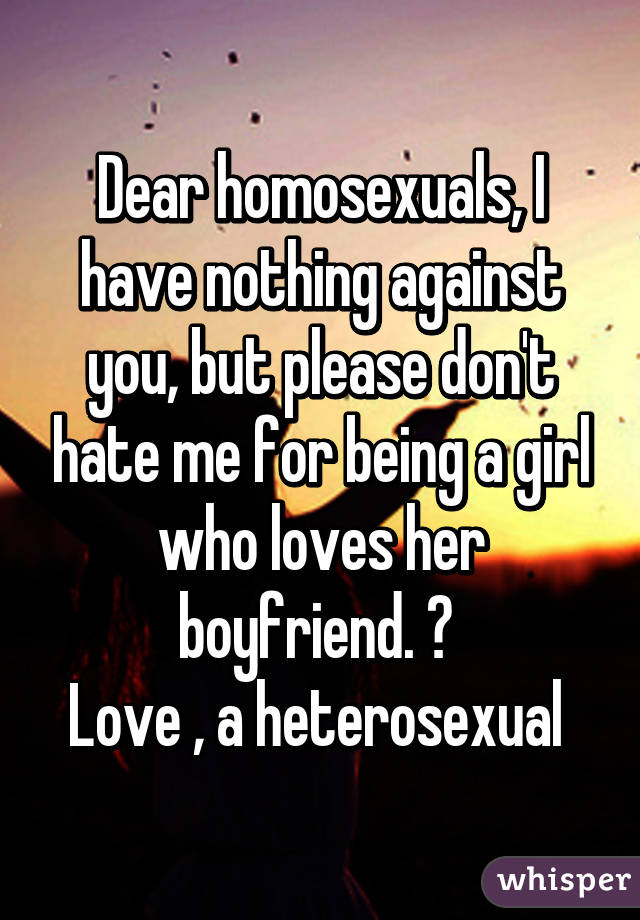 Dear homosexuals, I have nothing against you, but please don't hate me for being a girl who loves her boyfriend. 😞 
Love , a heterosexual 