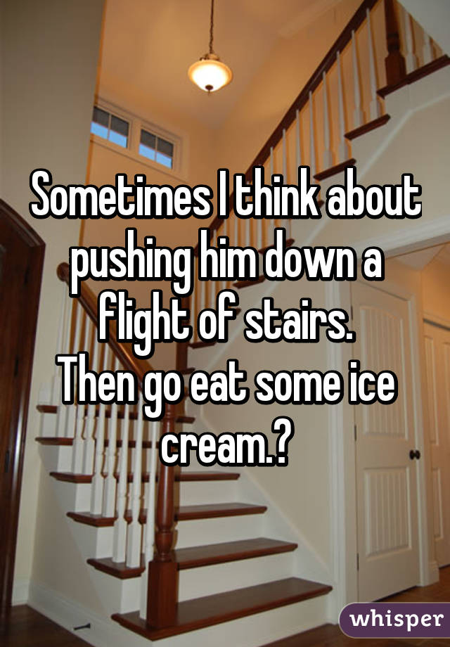 Sometimes I think about pushing him down a flight of stairs.
Then go eat some ice cream.😂