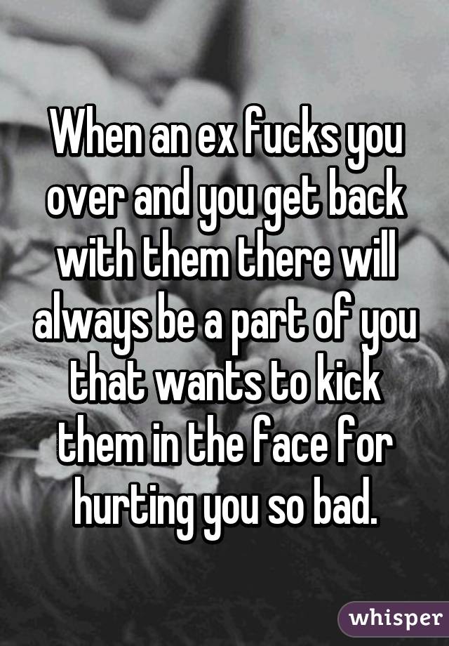 When an ex fucks you over and you get back with them there will always be a part of you that wants to kick them in the face for hurting you so bad.