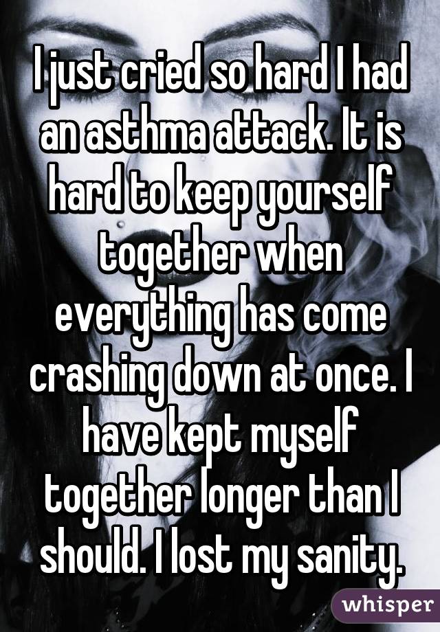 I just cried so hard I had an asthma attack. It is hard to keep yourself together when everything has come crashing down at once. I have kept myself together longer than I should. I lost my sanity.