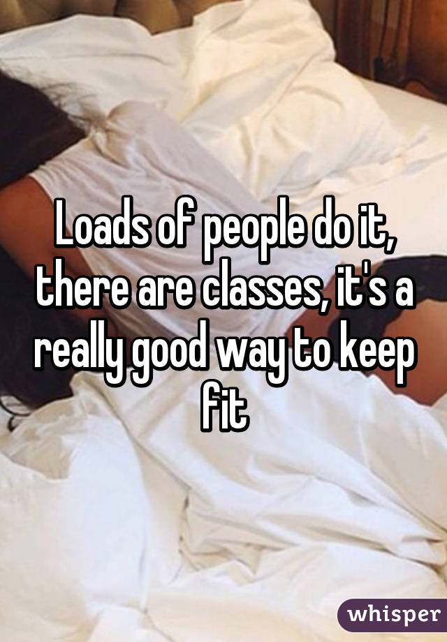 Loads of people do it, there are classes, it's a really good way to keep fit