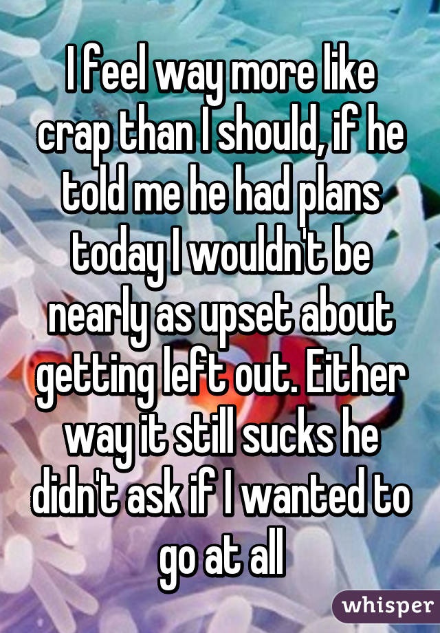 I feel way more like crap than I should, if he told me he had plans today I wouldn't be nearly as upset about getting left out. Either way it still sucks he didn't ask if I wanted to go at all