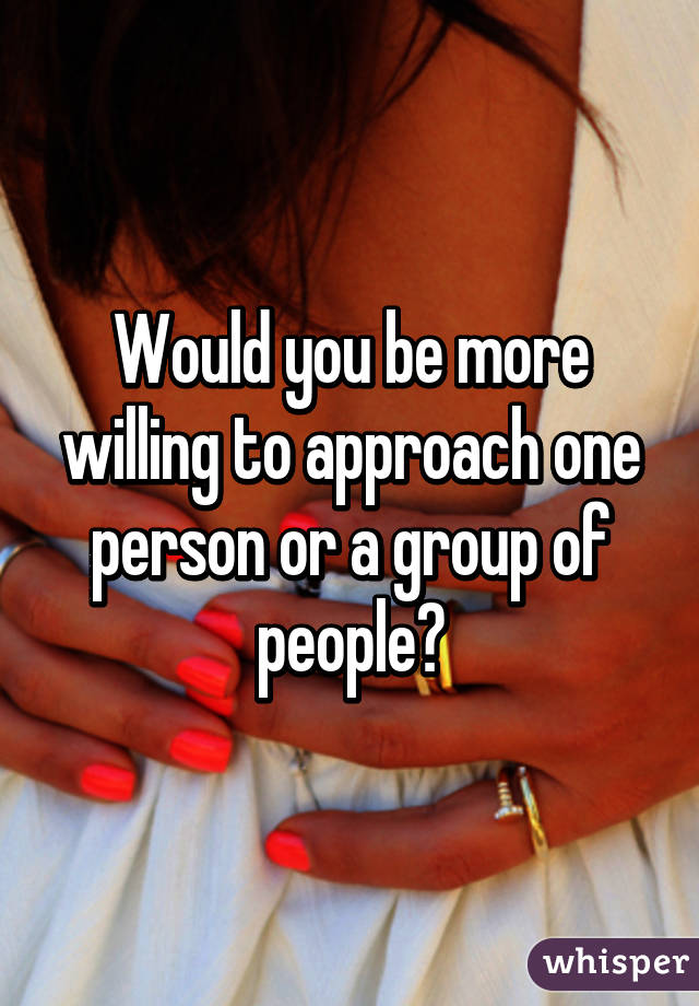 Would you be more willing to approach one person or a group of people?