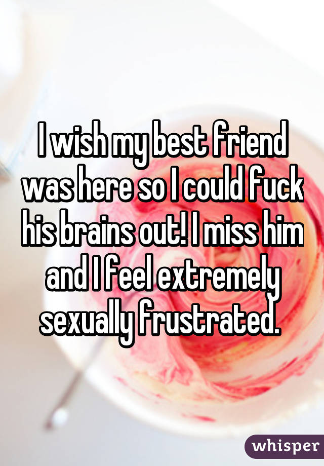 I wish my best friend was here so I could fuck his brains out! I miss him and I feel extremely sexually frustrated. 