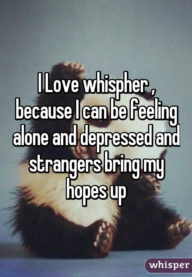 I Love whispher , because I can be feeling alone and depressed and strangers bring my hopes up