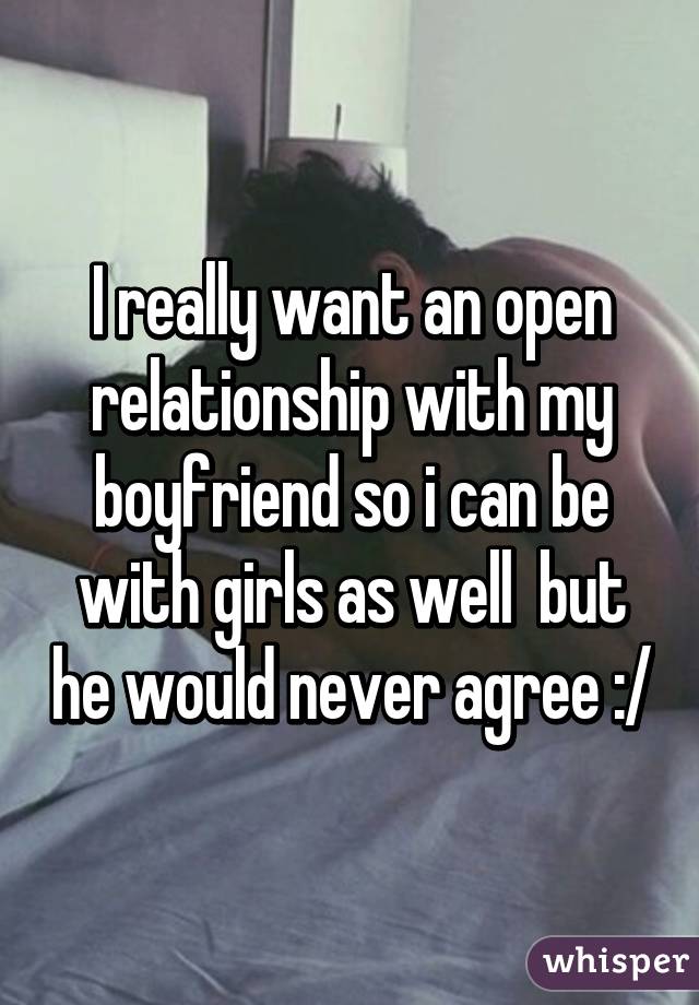 I really want an open relationship with my boyfriend so i can be with girls as well  but he would never agree :/