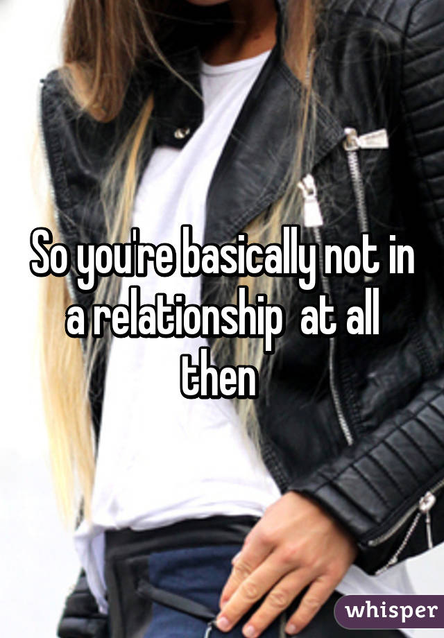 So you're basically not in a relationship  at all then 