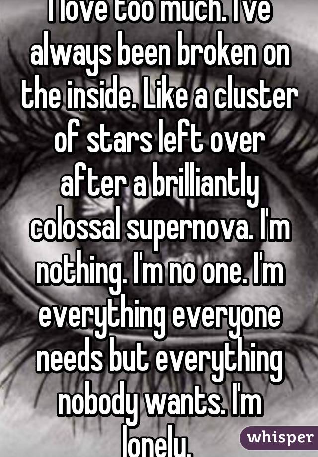 I love too much. I've always been broken on the inside. Like a cluster of stars left over after a brilliantly colossal supernova. I'm nothing. I'm no one. I'm everything everyone needs but everything nobody wants. I'm lonely. 