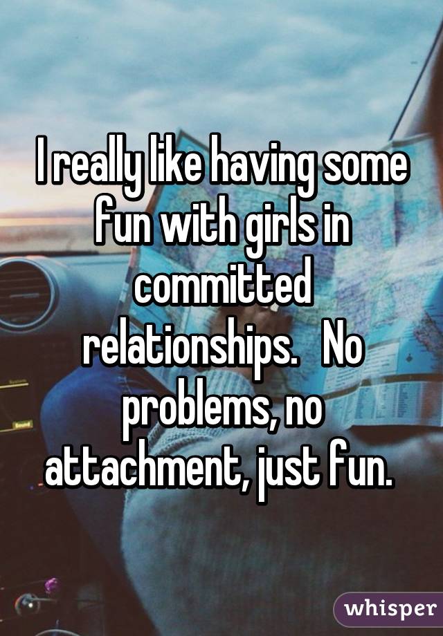 I really like having some fun with girls in committed relationships.   No problems, no attachment, just fun. 