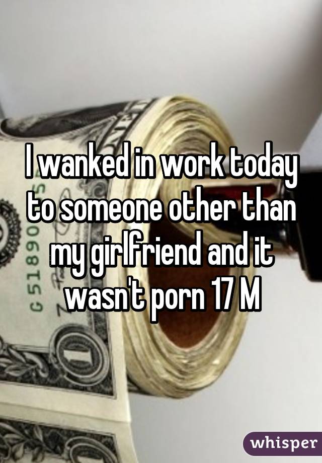 I wanked in work today to someone other than my girlfriend and it wasn't porn 17 M