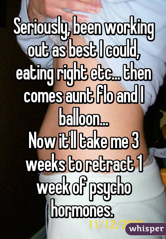 Seriously, been working out as best I could, eating right etc... then comes aunt flo and I balloon...
Now it'll take me 3 weeks to retract 1 week of psycho hormones. 