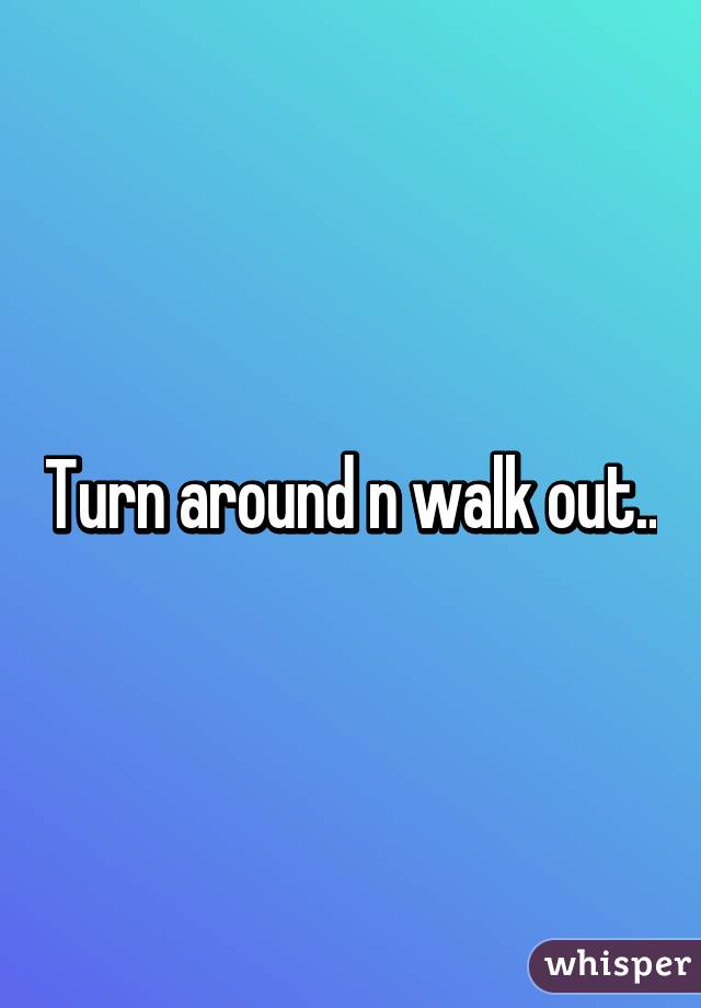 Turn around n walk out..