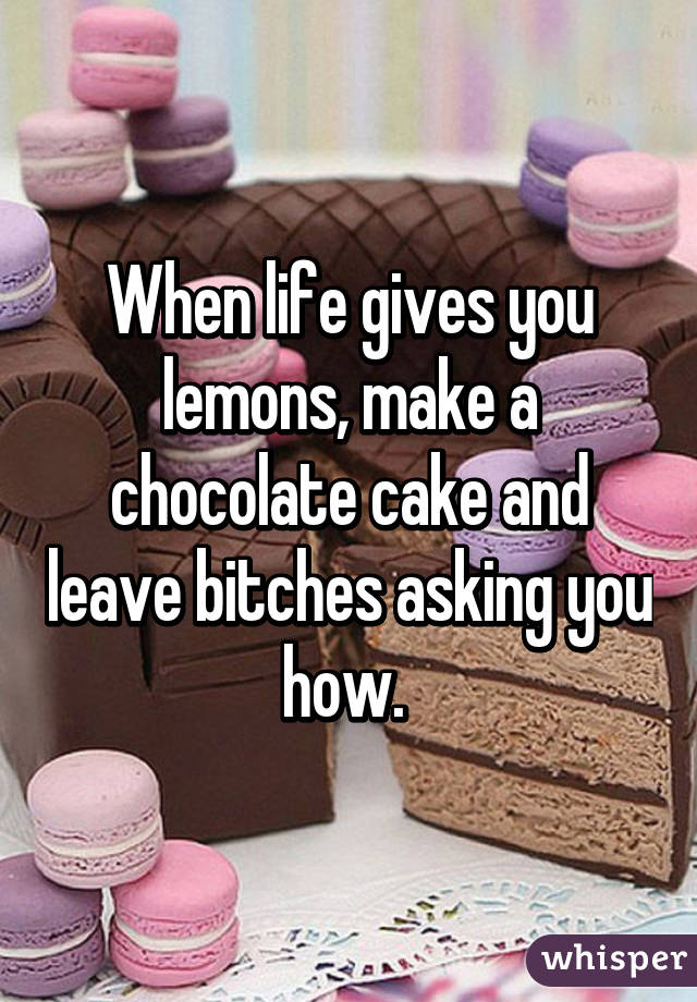 When life gives you lemons, make a chocolate cake and leave bitches asking you how. 