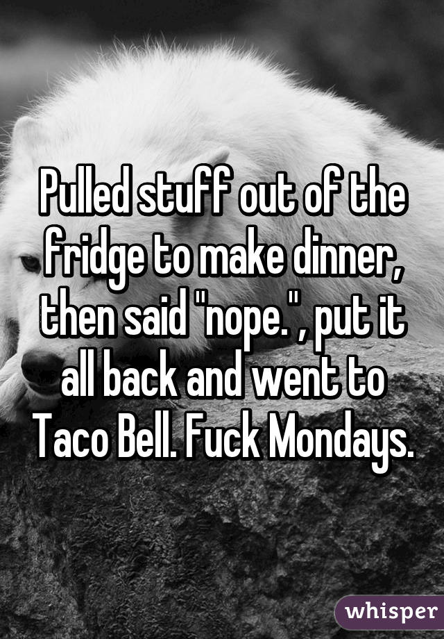 Pulled stuff out of the fridge to make dinner, then said "nope.", put it all back and went to Taco Bell. Fuck Mondays.