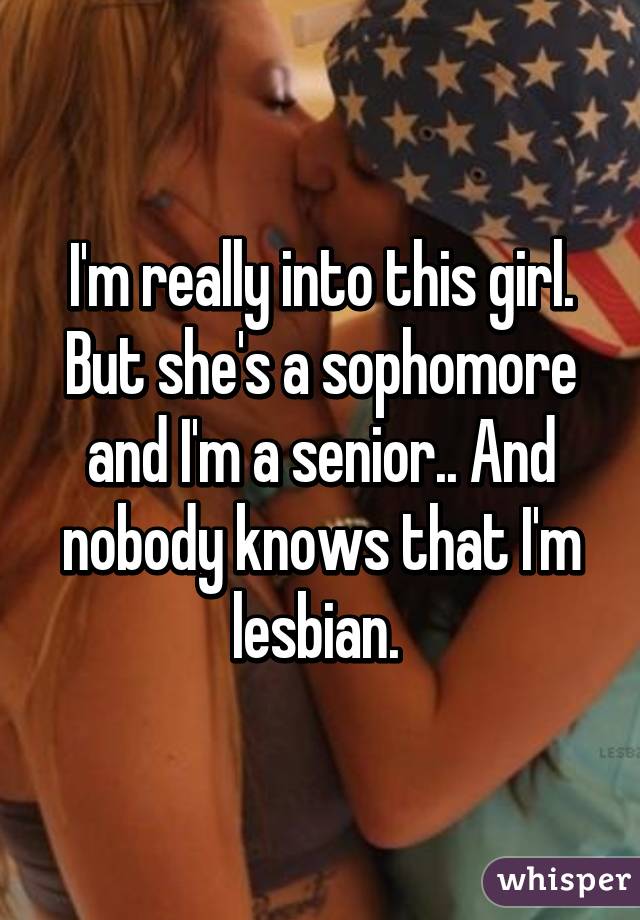 I'm really into this girl. But she's a sophomore and I'm a senior.. And nobody knows that I'm lesbian. 