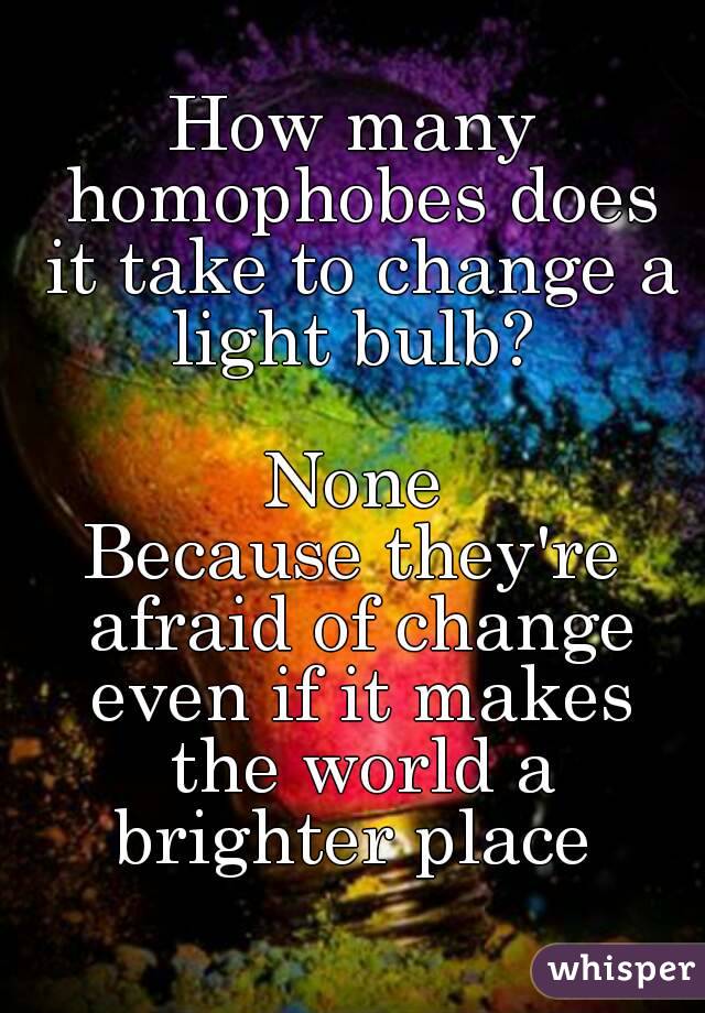 How many homophobes does it take to change a light bulb? 

None
Because they're afraid of change even if it makes the world a brighter place 