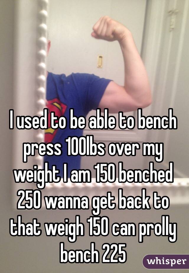 I used to be able to bench press 100lbs over my weight I am 150 benched 250 wanna get back to that weigh 150 can prolly bench 225