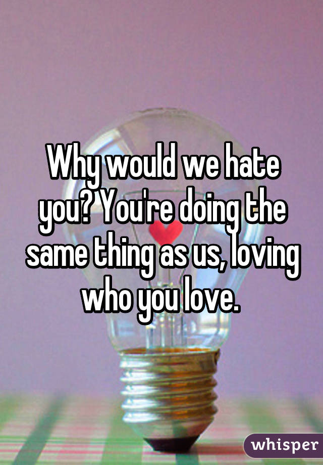 Why would we hate you? You're doing the same thing as us, loving who you love. 