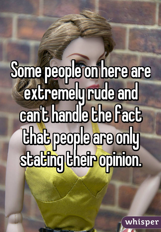 Some people on here are extremely rude and can't handle the fact that people are only stating their opinion.