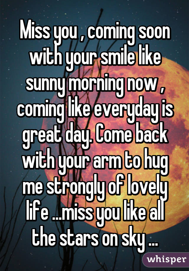 Miss you , coming soon with your smile like sunny morning now , coming like everyday is great day. Come back with your arm to hug me strongly of lovely life ...miss you like all the stars on sky ...