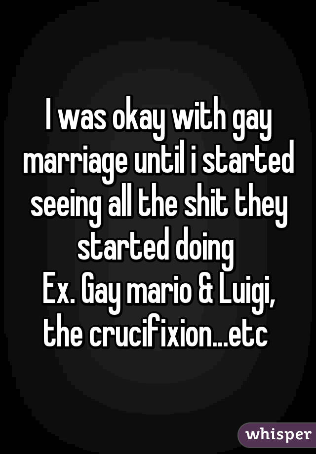 I was okay with gay marriage until i started seeing all the shit they started doing 
Ex. Gay mario & Luigi, the crucifixion...etc 