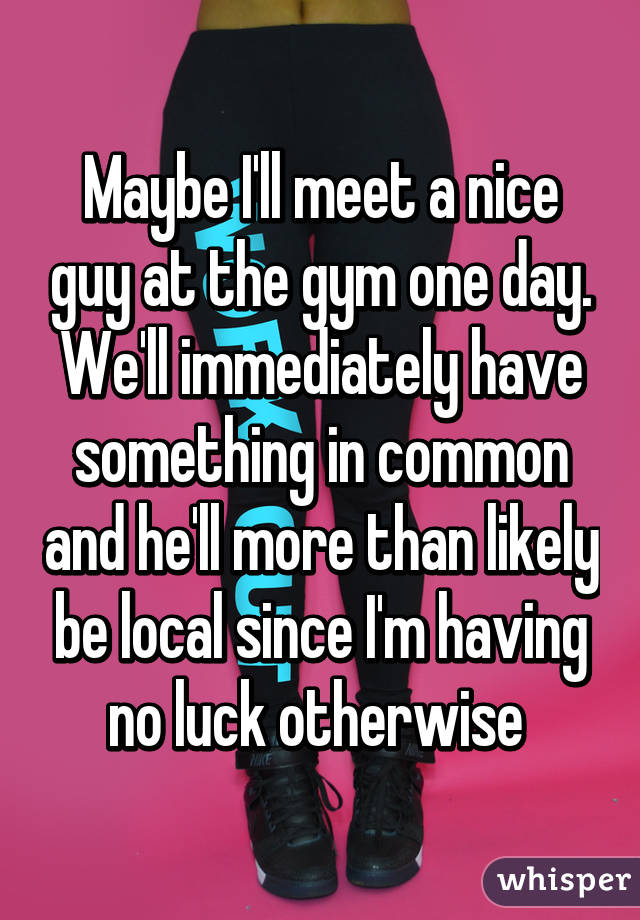 Maybe I'll meet a nice guy at the gym one day. We'll immediately have something in common and he'll more than likely be local since I'm having no luck otherwise 