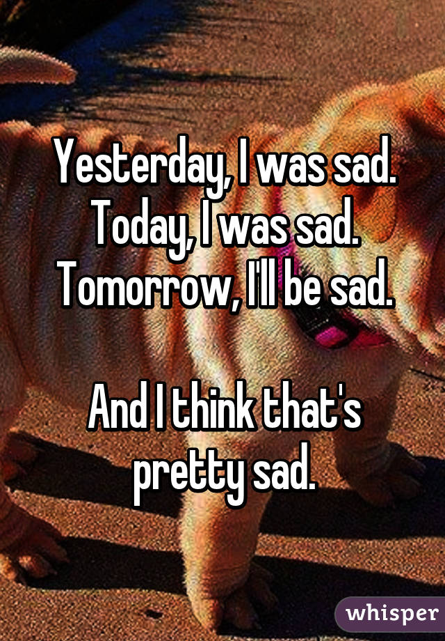 Yesterday, I was sad.
Today, I was sad.
Tomorrow, I'll be sad.

And I think that's pretty sad.