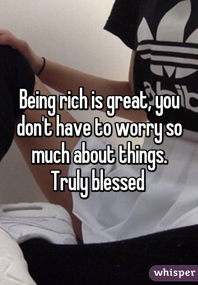 Being rich is great, you don't have to worry so much about things. Truly blessed 