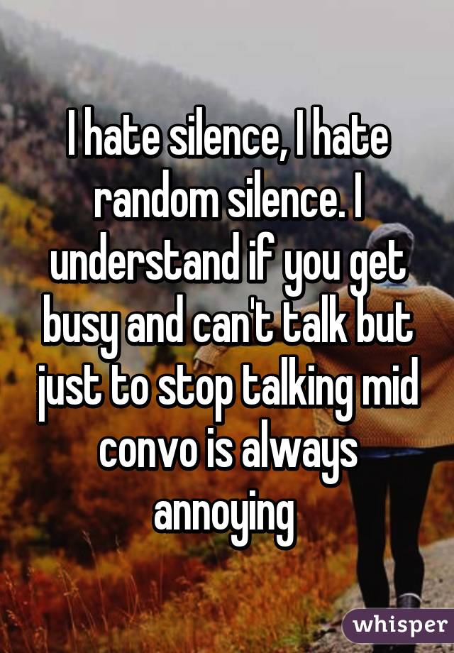 I hate silence, I hate random silence. I understand if you get busy and can't talk but just to stop talking mid convo is always annoying 