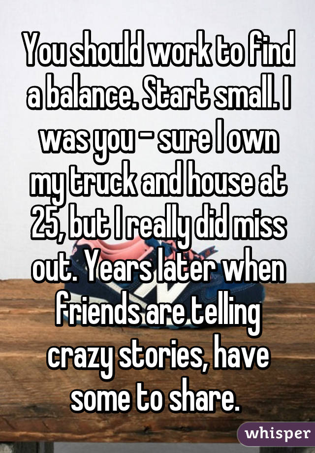 You should work to find a balance. Start small. I was you - sure I own my truck and house at 25, but I really did miss out. Years later when friends are telling crazy stories, have some to share. 