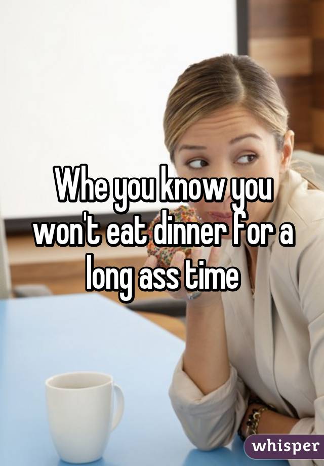 Whe you know you won't eat dinner for a long ass time