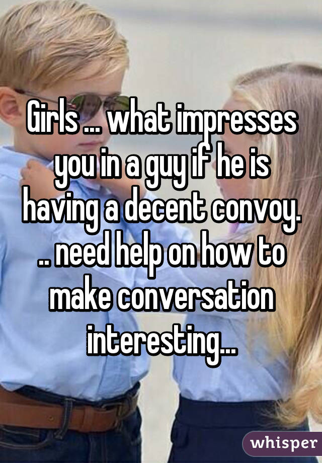 Girls ... what impresses you in a guy if he is having a decent convoy. .. need help on how to make conversation interesting...