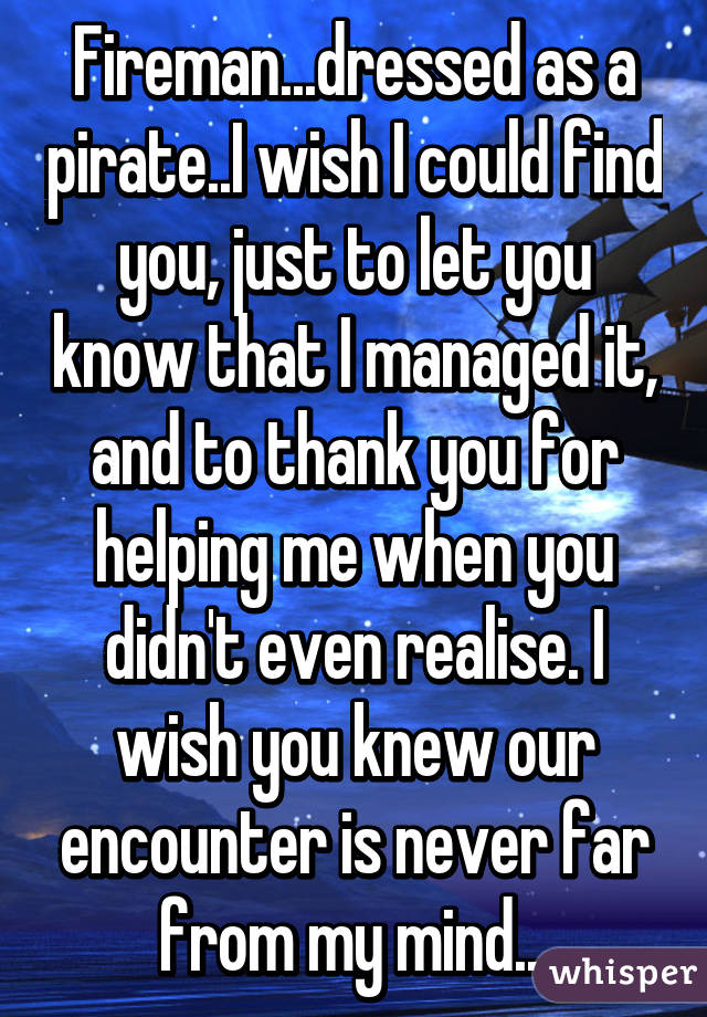 Fireman...dressed as a pirate..I wish I could find you, just to let you know that I managed it, and to thank you for helping me when you didn't even realise. I wish you knew our encounter is never far from my mind...