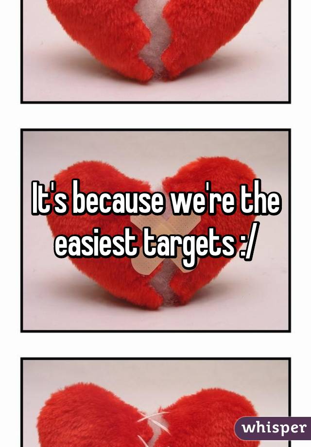 It's because we're the easiest targets :/