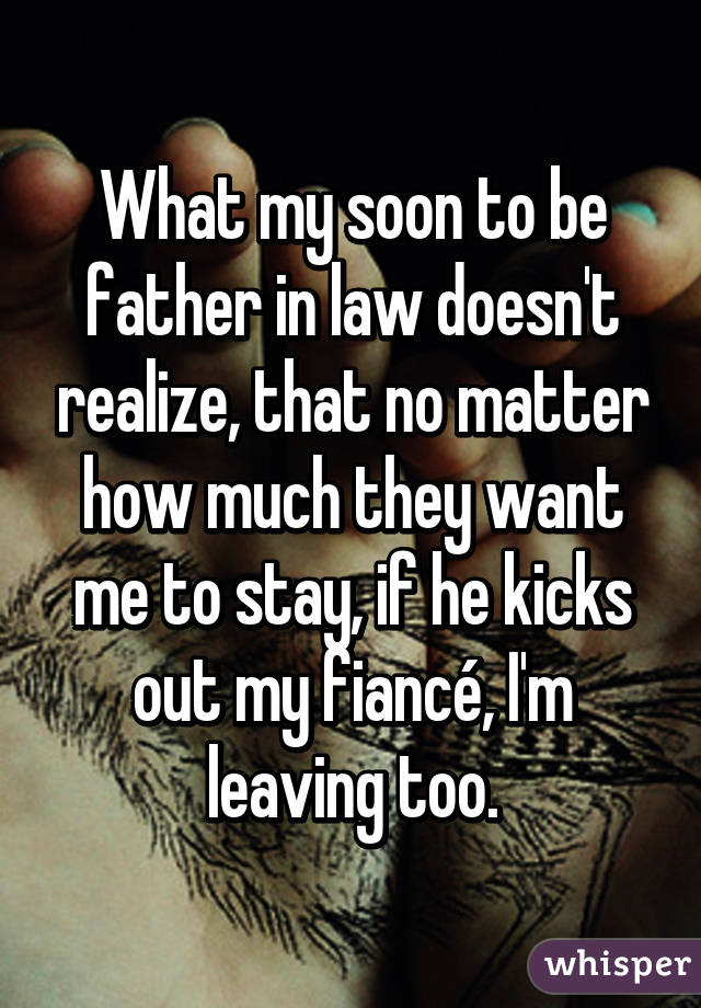 What my soon to be father in law doesn't realize, that no matter how much they want me to stay, if he kicks out my fiancé, I'm leaving too.