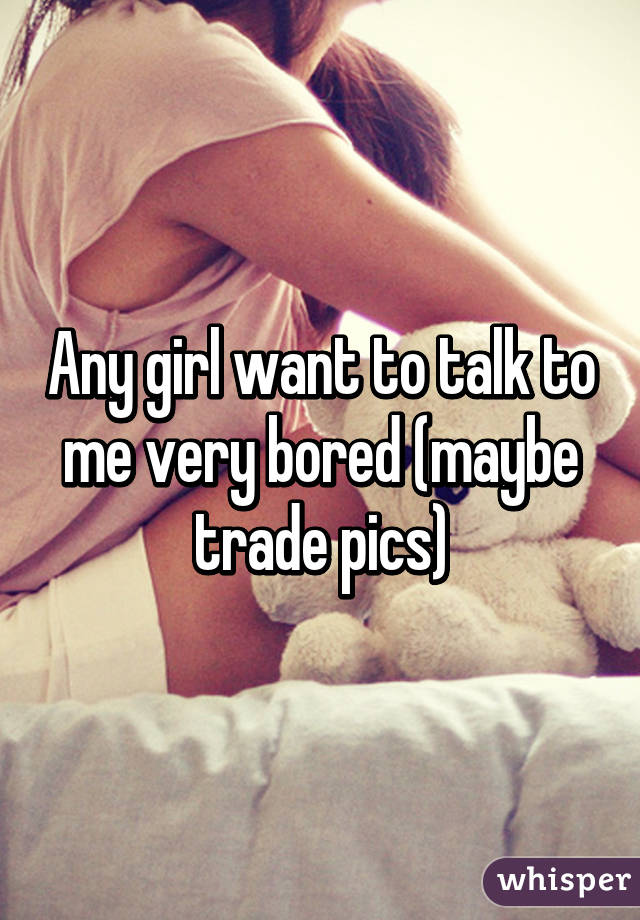 Any girl want to talk to me very bored (maybe trade pics)