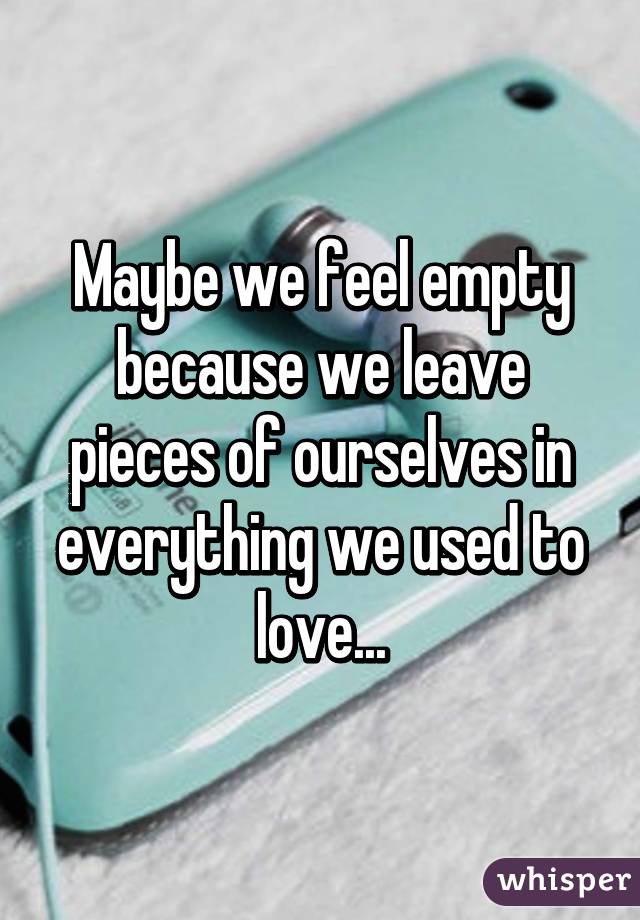 Maybe we feel empty because we leave pieces of ourselves in everything we used to love...