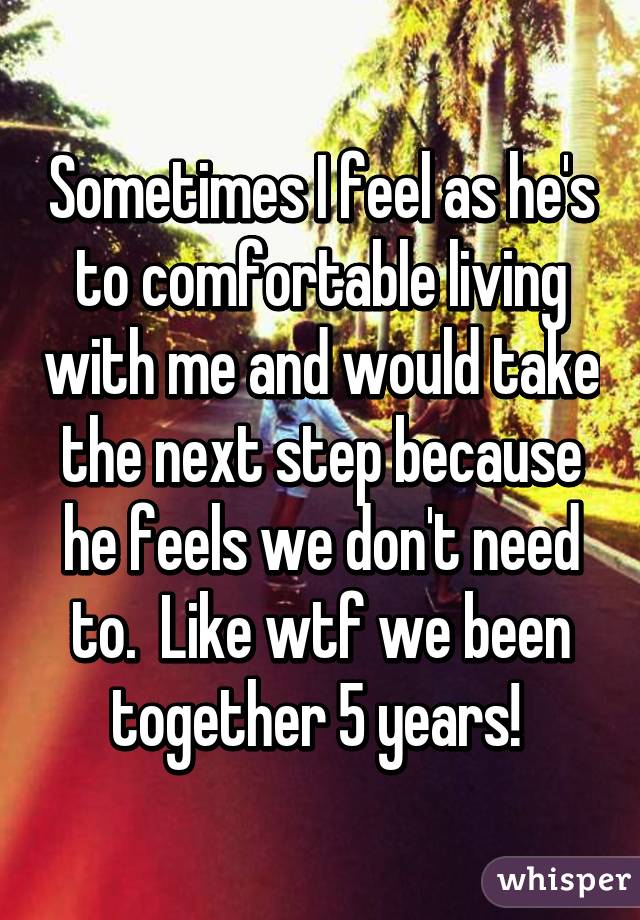 Sometimes I feel as he's to comfortable living with me and would take the next step because he feels we don't need to.  Like wtf we been together 5 years! 