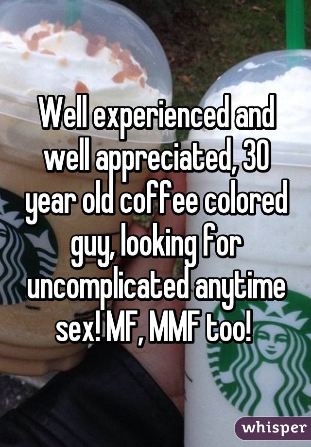 Well experienced and well appreciated, 30 year old coffee colored guy, looking for uncomplicated anytime sex! MF, MMF too! 